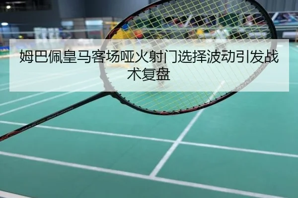 姆巴佩皇马客场哑火射门选择波动引发战术复盘