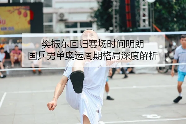 樊振东回归赛场时间明朗 国乒男单奥运周期格局深度解析
