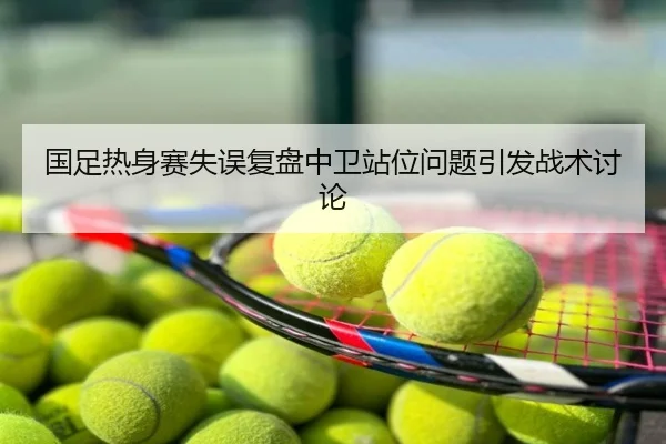 国足热身赛失误复盘中卫站位问题引发战术讨论