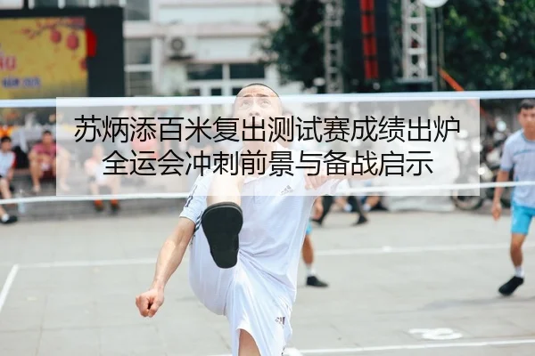 苏炳添百米复出测试赛成绩出炉 全运会冲刺前景与备战启示