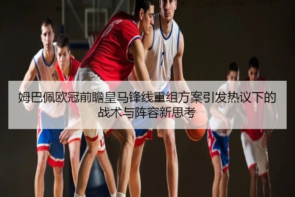 姆巴佩欧冠前瞻皇马锋线重组方案引发热议下的战术与阵容新思考